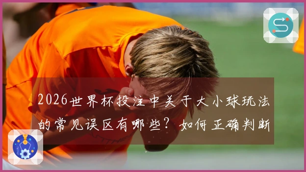2026世界杯投注中关于大小球玩法的常见误区有哪些？如何正确判断？